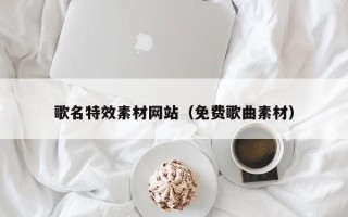 涿州歌名特效素材网站（免费歌曲素材）
